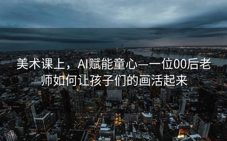 美术课上，AI赋能童心—一位00后老师如何让孩子们的画活起来