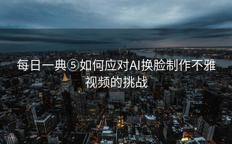 每日一典⑤如何应对AI换脸制作不雅视频的挑战