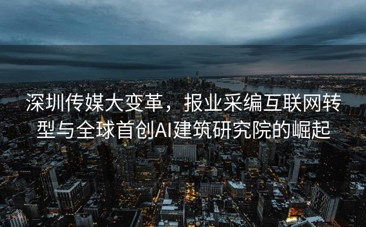 深圳传媒大变革，报业采编互联网转型与全球首创AI建筑研究院的崛起