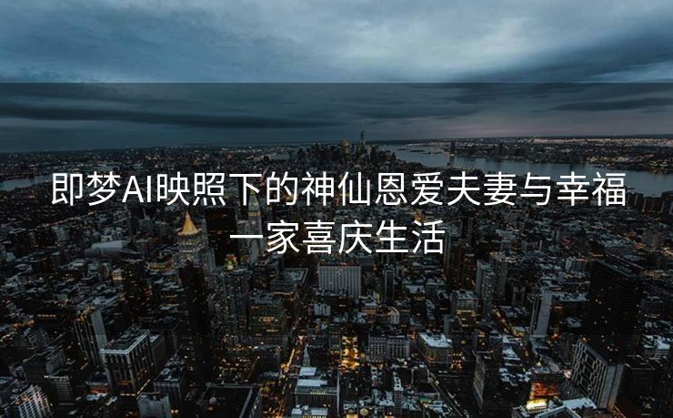 即梦AI映照下的神仙恩爱夫妻与幸福一家喜庆生活