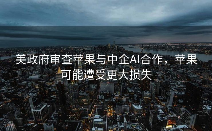 美政府审查苹果与中企AI合作，苹果可能遭受更大损失