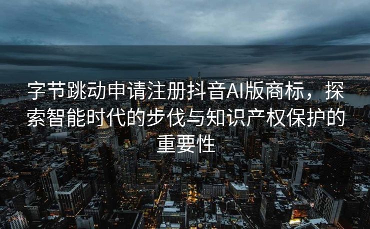 字节跳动申请注册抖音AI版商标，探索智能时代的步伐与知识产权保护的重要性