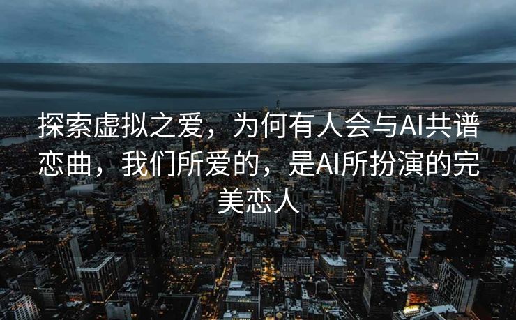 探索虚拟之爱，为何有人会与AI共谱恋曲，我们所爱的，是AI所扮演的完美恋人