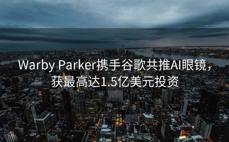 Warby Parker携手谷歌共推AI眼镜，获最高达1.5亿美元投资