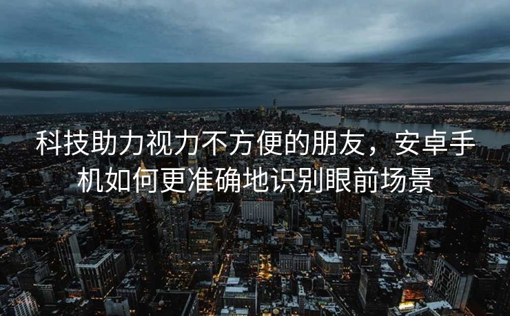 科技助力视力不方便的朋友，安卓手机如何更准确地识别眼前场景