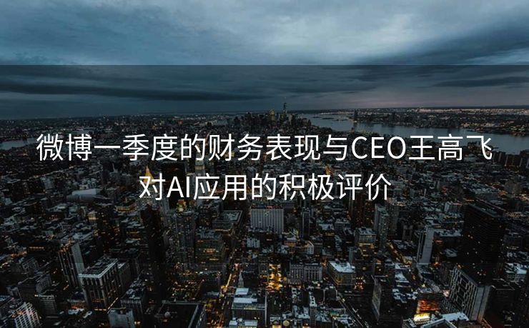 微博一季度的财务表现与CEO王高飞对AI应用的积极评价