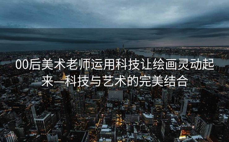 00后美术老师运用科技让绘画灵动起来—科技与艺术的完美结合