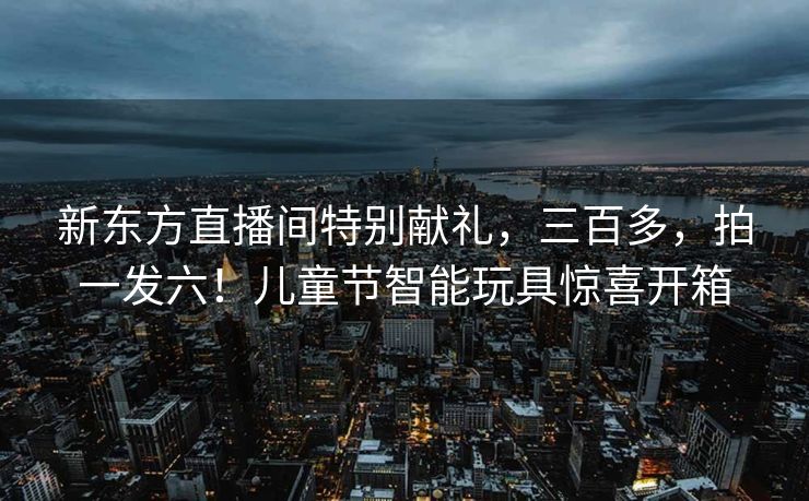 新东方直播间特别献礼，三百多，拍一发六！儿童节智能玩具惊喜开箱