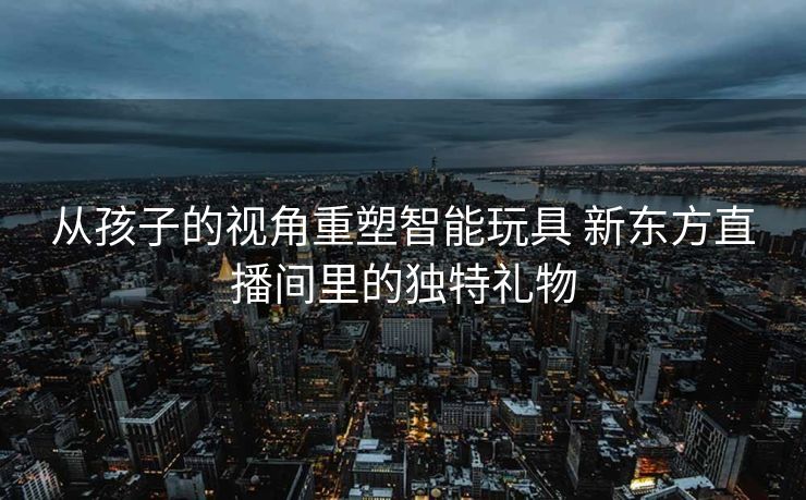 从孩子的视角重塑智能玩具 新东方直播间里的独特礼物