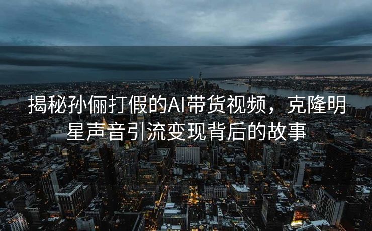 揭秘孙俪打假的AI带货视频，克隆明星声音引流变现背后的故事