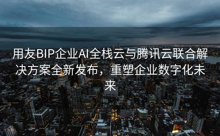 用友BIP企业AI全栈云与腾讯云联合解决方案全新发布，重塑企业数字化未来