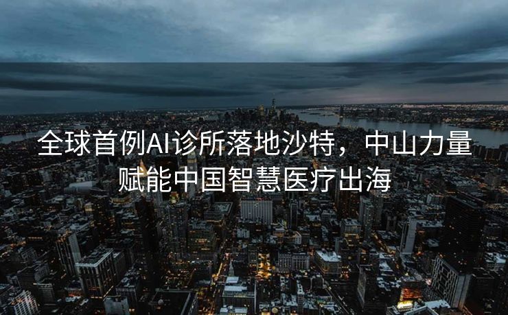 全球首例AI诊所落地沙特，中山力量赋能中国智慧医疗出海