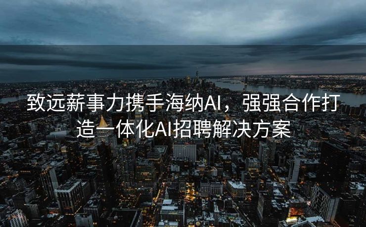 致远薪事力携手海纳AI，强强合作打造一体化AI招聘解决方案
