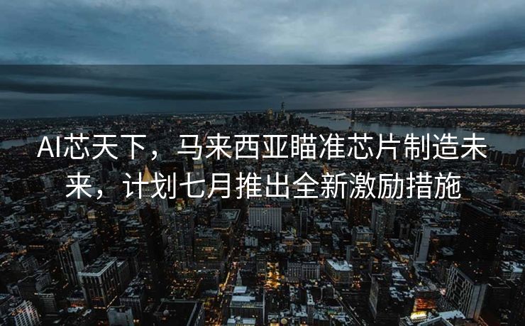 AI芯天下，马来西亚瞄准芯片制造未来，计划七月推出全新激励措施