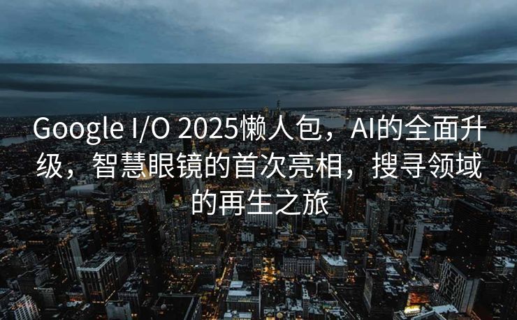 Google I/O 2025懒人包，AI的全面升级，智慧眼镜的首次亮相，搜寻领域的再生之旅