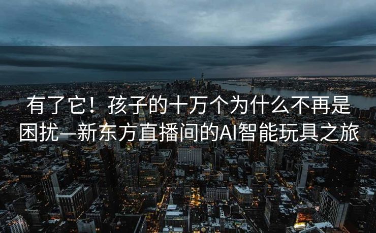 有了它！孩子的十万个为什么不再是困扰—新东方直播间的AI智能玩具之旅