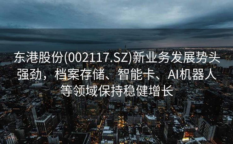 东港股份(002117.SZ)新业务发展势头强劲，档案存储、智能卡、AI机器人等领域保持稳健增长