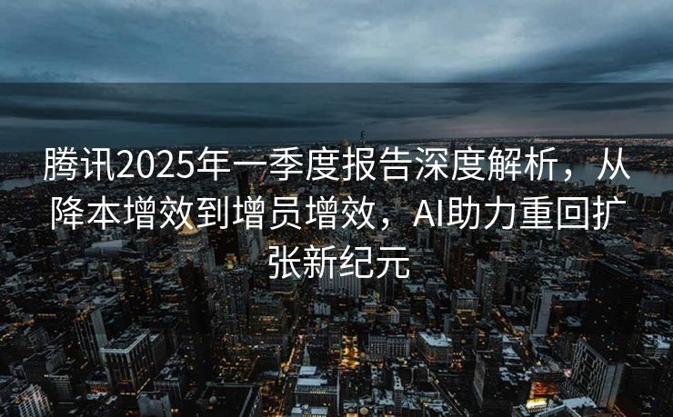 腾讯2025年一季度报告深度解析，从降本增效到增员增效，AI助力重回扩张新纪元