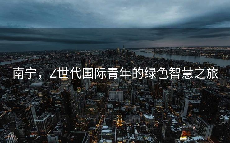南宁，Z世代国际青年的绿色智慧之旅