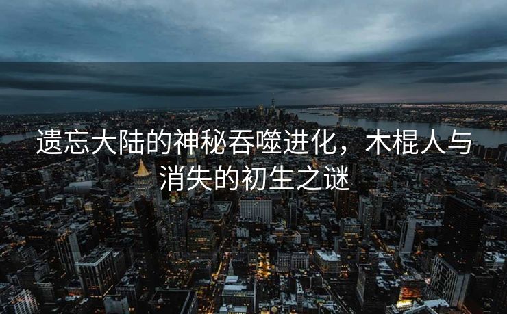 遗忘大陆的神秘吞噬进化，木棍人与消失的初生之谜