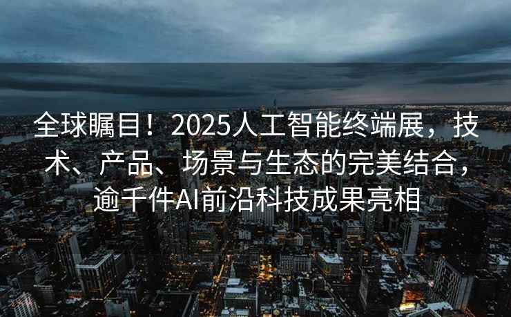 全球瞩目！2025人工智能终端展，技术、产品、场景与生态的完美结合，逾千件AI前沿科技成果亮相