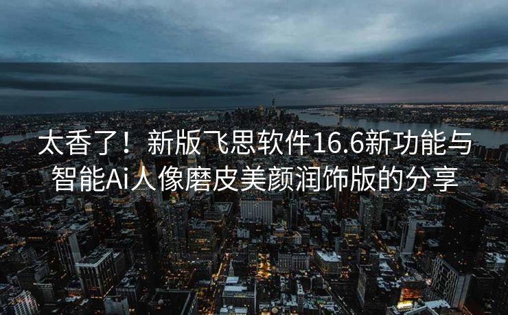 太香了！新版飞思软件16.6新功能与智能Ai人像磨皮美颜润饰版的分享