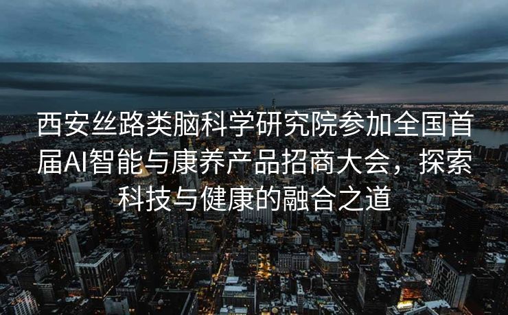 西安丝路类脑科学研究院参加全国首届AI智能与康养产品招商大会，探索科技与健康的融合之道