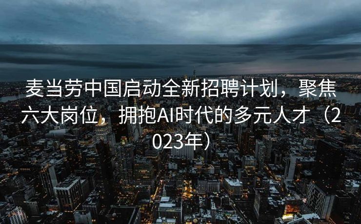 麦当劳中国启动全新招聘计划，聚焦六大岗位，拥抱AI时代的多元人才（2023年）