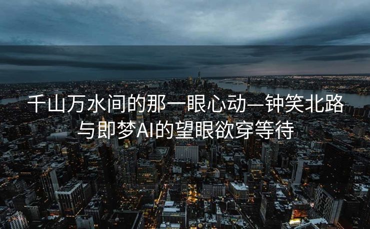千山万水间的那一眼心动—钟笑北路与即梦AI的望眼欲穿等待