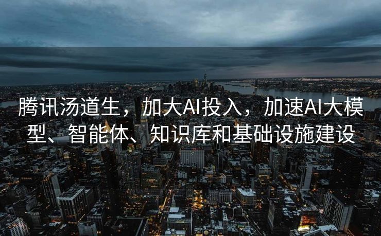 腾讯汤道生，加大AI投入，加速AI大模型、智能体、知识库和基础设施建设