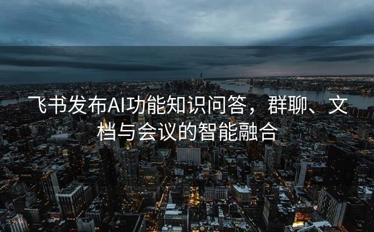 飞书发布AI功能知识问答，群聊、文档与会议的智能融合