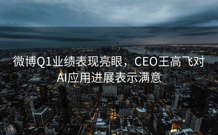微博Q1业绩表现亮眼，CEO王高飞对AI应用进展表示满意