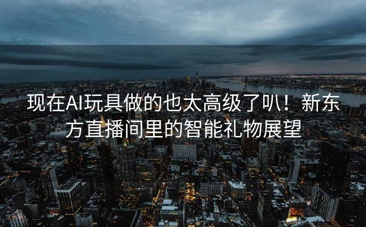现在AI玩具做的也太高级了叭！新东方直播间里的智能礼物展望