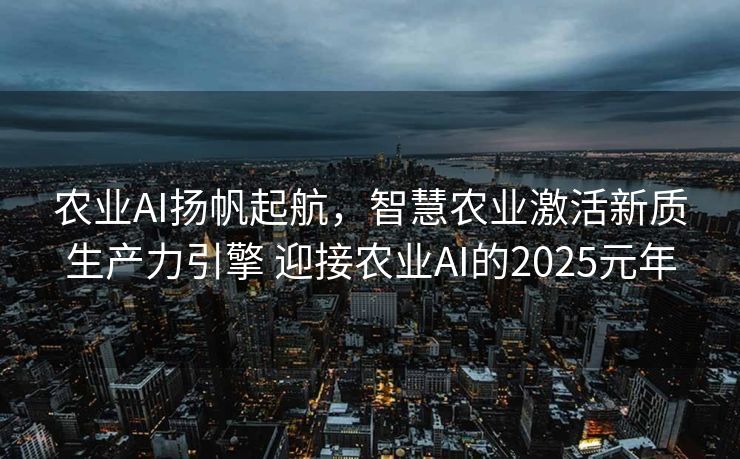 农业AI扬帆起航，智慧农业激活新质生产力引擎 迎接农业AI的2025元年