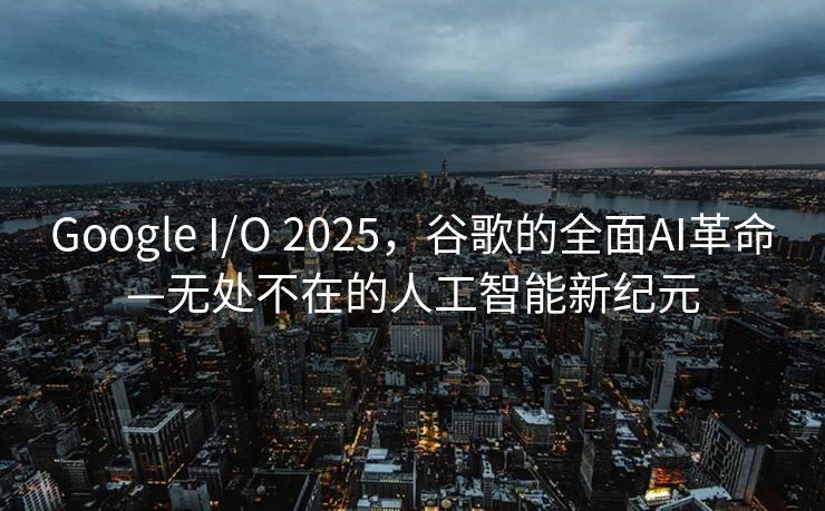 Google I/O 2025，谷歌的全面AI革命—无处不在的人工智能新纪元