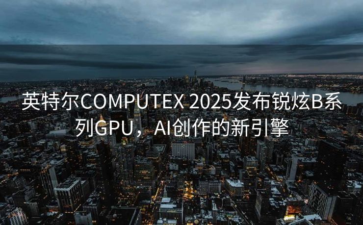 英特尔COMPUTEX 2025发布锐炫B系列GPU，AI创作的新引擎