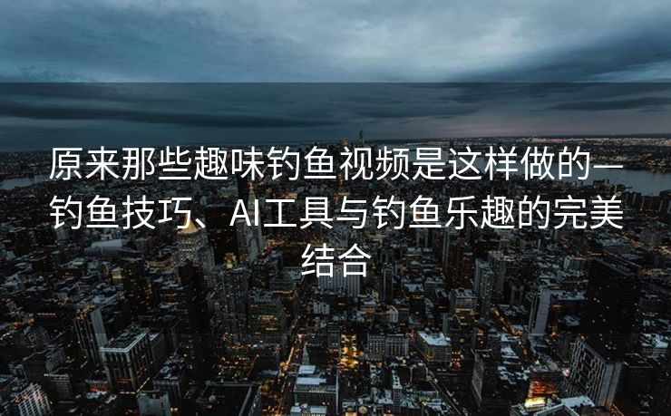 原来那些趣味钓鱼视频是这样做的—钓鱼技巧、AI工具与钓鱼乐趣的完美结合