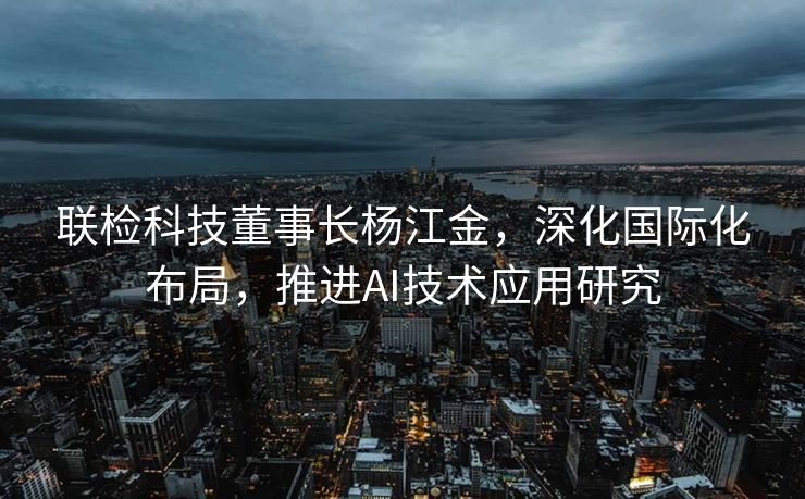 联检科技董事长杨江金，深化国际化布局，推进AI技术应用研究