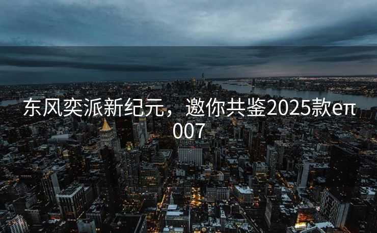 东风奕派新纪元，邀你共鉴2025款eπ007