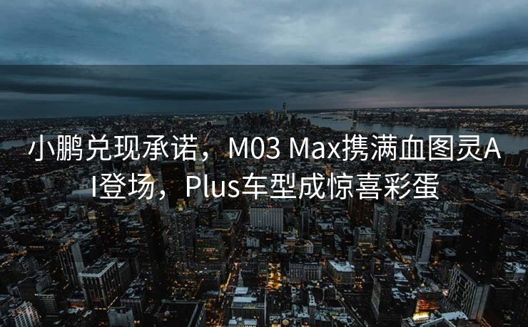 小鹏兑现承诺，M03 Max携满血图灵AI登场，Plus车型成惊喜彩蛋