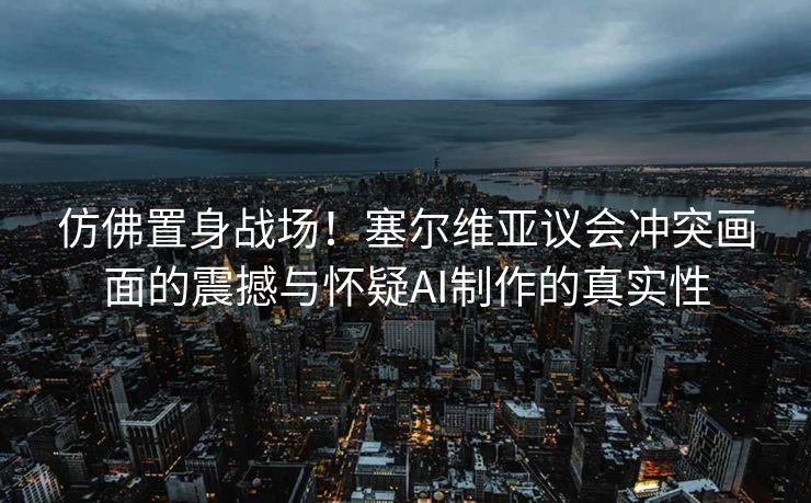 仿佛置身战场！塞尔维亚议会冲突画面的震撼与怀疑AI制作的真实性
