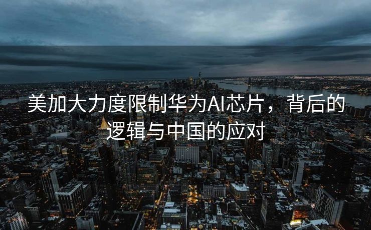 美加大力度限制华为AI芯片，背后的逻辑与中国的应对
