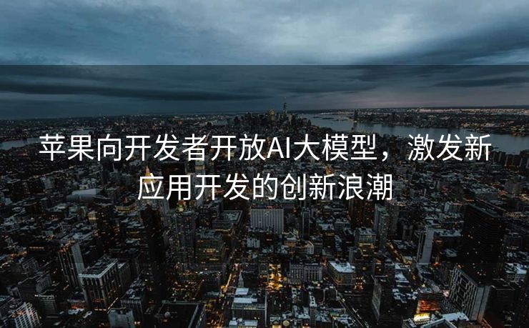 苹果向开发者开放AI大模型，激发新应用开发的创新浪潮