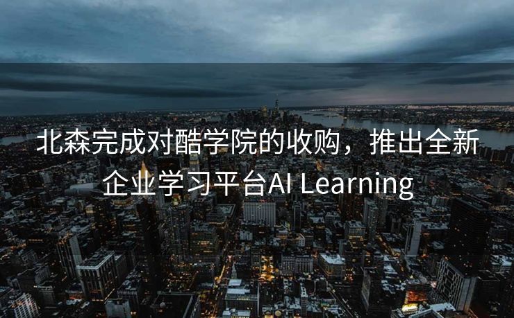 北森完成对酷学院的收购，推出全新企业学习平台AI Learning