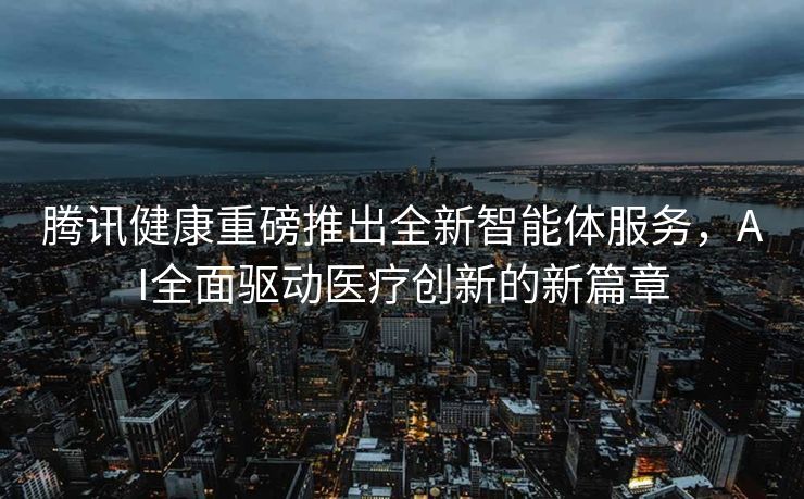 腾讯健康重磅推出全新智能体服务，AI全面驱动医疗创新的新篇章