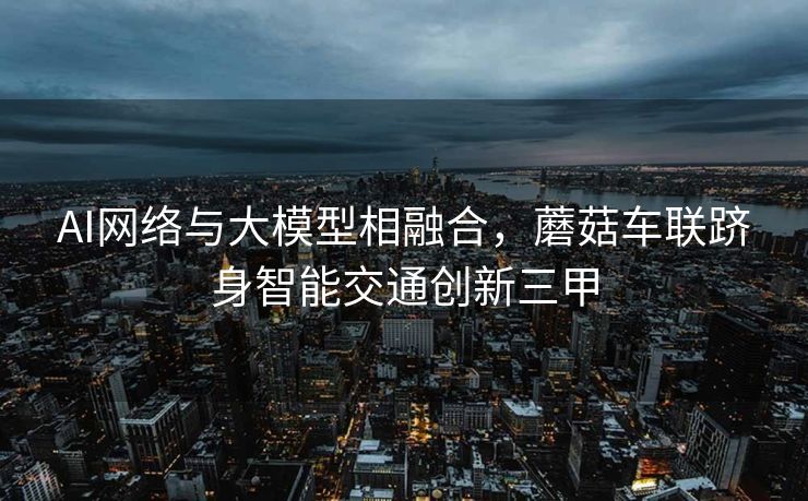 AI网络与大模型相融合，蘑菇车联跻身智能交通创新三甲