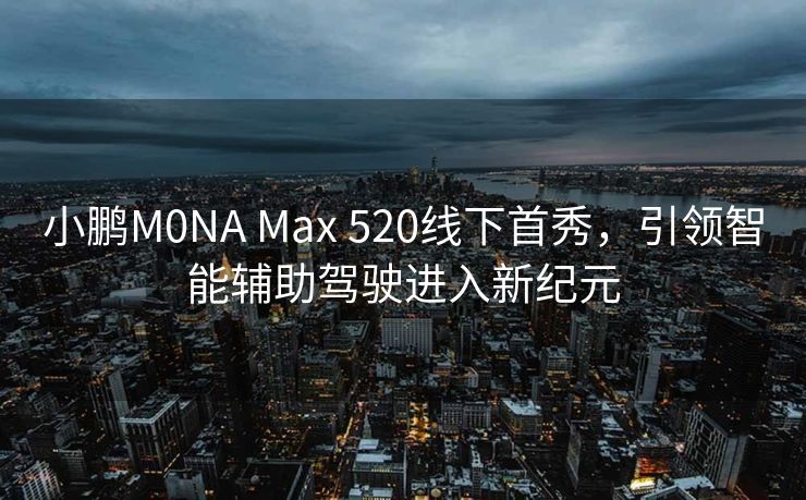 小鹏M0NA Max 520线下首秀，引领智能辅助驾驶进入新纪元