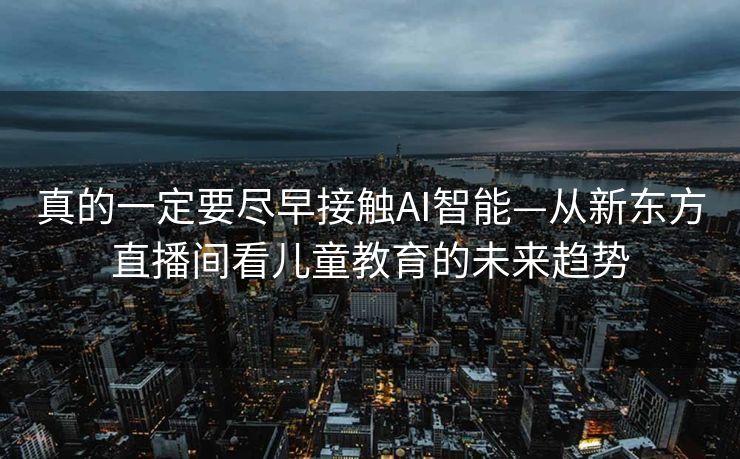 真的一定要尽早接触AI智能—从新东方直播间看儿童教育的未来趋势