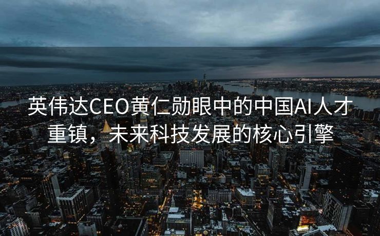 英伟达CEO黄仁勋眼中的中国AI人才重镇，未来科技发展的核心引擎