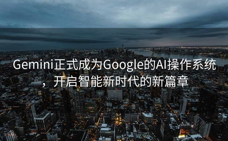 Gemini正式成为Google的AI操作系统，开启智能新时代的新篇章